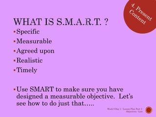 Specific
Measurable
Agreed upon
Realistic
Timely
Use SMART to make sure you have
designed a measurable objective. Let’s
see how to do just that…..
Week 9 Day 1 - Lesson Plan Part 1:
Objectives - Lott
 