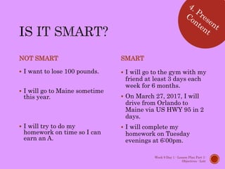 NOT SMART
 I want to lose 100 pounds.
 I will go to Maine sometime
this year.
 I will try to do my
homework on time so I can
earn an A.
SMART
 I will go to the gym with my
friend at least 3 days each
week for 6 months.
 On March 27, 2017, I will
drive from Orlando to
Maine via US HWY 95 in 2
days.
 I will complete my
homework on Tuesday
evenings at 6:00pm.
Week 9 Day 1 - Lesson Plan Part 1:
Objectives - Lott
 