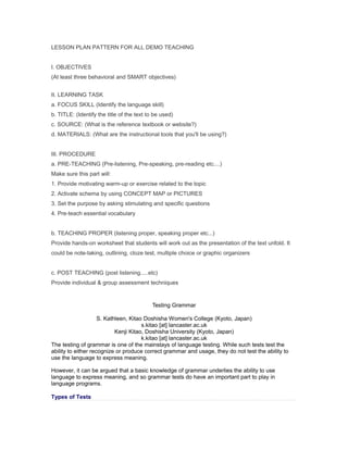 LESSON PLAN PATTERN FOR ALL DEMO TEACHING


I. OBJECTIVES
(At least three behavioral and SMART objectives)


II. LEARNING TASK
a. FOCUS SKILL (Identify the language skill)
b. TITLE: (Identify the title of the text to be used)
c. SOURCE: (What is the reference textbook or website?)
d. MATERIALS: (What are the instructional tools that you'll be using?)


III. PROCEDURE
a. PRE-TEACHING (Pre-listening, Pre-speaking, pre-reading etc....)
Make sure this part will:
1. Provide motivating warm-up or exercise related to the topic
2. Activate schema by using CONCEPT MAP or PICTURES
3. Set the purpose by asking stimulating and specific questions
4. Pre-teach essential vocabulary


b. TEACHING PROPER (listening proper, speaking proper etc...)
Provide hands-on worksheet that students will work out as the presentation of the text unfold. It
could be note-taking, outlining, cloze test, multiple choice or graphic organizers


c. POST TEACHING (post listening.....etc)
Provide individual & group assessment techniques


                                           Testing Grammar

                     S. Kathleen, Kitao Doshisha Women's College (Kyoto, Japan)
                                       s.kitao [at] lancaster.ac.uk
                            Kenji Kitao, Doshisha University (Kyoto, Japan)
                                       k.kitao [at] lancaster.ac.uk
The testing of grammar is one of the mainstays of language testing. While such tests test the
ability to either recognize or produce correct grammar and usage, they do not test the ability to
use the language to express meaning.

However, it can be argued that a basic knowledge of grammar underlies the ability to use
language to express meaning, and so grammar tests do have an important part to play in
language programs.

Types of Tests
 