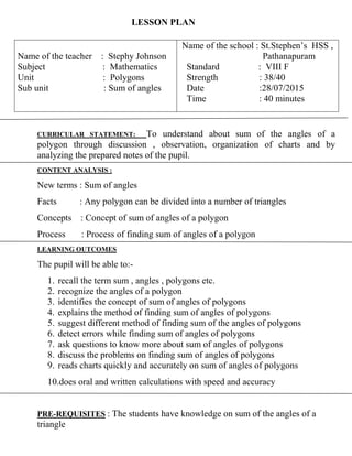 LESSON PLAN
CURRICULAR STATEMENT: To understand about sum of the angles of a
polygon through discussion , observation, organization of charts and by
analyzing the prepared notes of the pupil.
CONTENT ANALYSIS :
New terms : Sum of angles
Facts : Any polygon can be divided into a number of triangles
Concepts : Concept of sum of angles of a polygon
Process : Process of finding sum of angles of a polygon
LEARNING OUTCOMES
The pupil will be able to:-
1. recall the term sum , angles , polygons etc.
2. recognize the angles of a polygon
3. identifies the concept of sum of angles of polygons
4. explains the method of finding sum of angles of polygons
5. suggest different method of finding sum of the angles of polygons
6. detect errors while finding sum of angles of polygons
7. ask questions to know more about sum of angles of polygons
8. discuss the problems on finding sum of angles of polygons
9. reads charts quickly and accurately on sum of angles of polygons
10.does oral and written calculations with speed and accuracy
PRE-REQUISITES : The students have knowledge on sum of the angles of a
triangle
Name of the teacher : Stephy Johnson
Subject : Mathematics
Unit : Polygons
Sub unit : Sum of angles
Name of the school : St.Stephen’s HSS ,
Pathanapuram
Standard : VIII F
Strength : 38/40
Date :28/07/2015
Time : 40 minutes
 