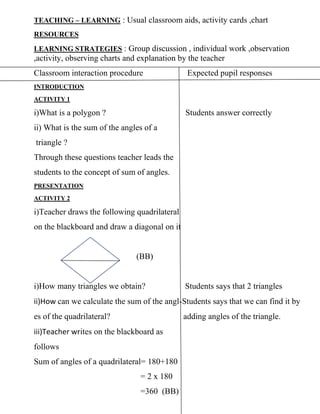TEACHING – LEARNING : Usual classroom aids, activity cards ,chart
RESOURCES
LEARNING STRATEGIES : Group discussion , individual work ,observation
,activity, observing charts and explanation by the teacher
Classroom interaction procedure Expected pupil responses
INTRODUCTION
ACTIVITY 1
i)What is a polygon ? Students answer correctly
ii) What is the sum of the angles of a
triangle ?
Through these questions teacher leads the
students to the concept of sum of angles.
PRESENTATION
ACTIVITY 2
i)Teacher draws the following quadrilateral
on the blackboard and draw a diagonal on it
(BB)
i)How many triangles we obtain? Students says that 2 triangles
ii)How can we calculate the sum of the angl-Students says that we can find it by
es of the quadrilateral? adding angles of the triangle.
iii)Teacher writes on the blackboard as
follows
Sum of angles of a quadrilateral= 180+180
= 2 x 180
=360 (BB)
 