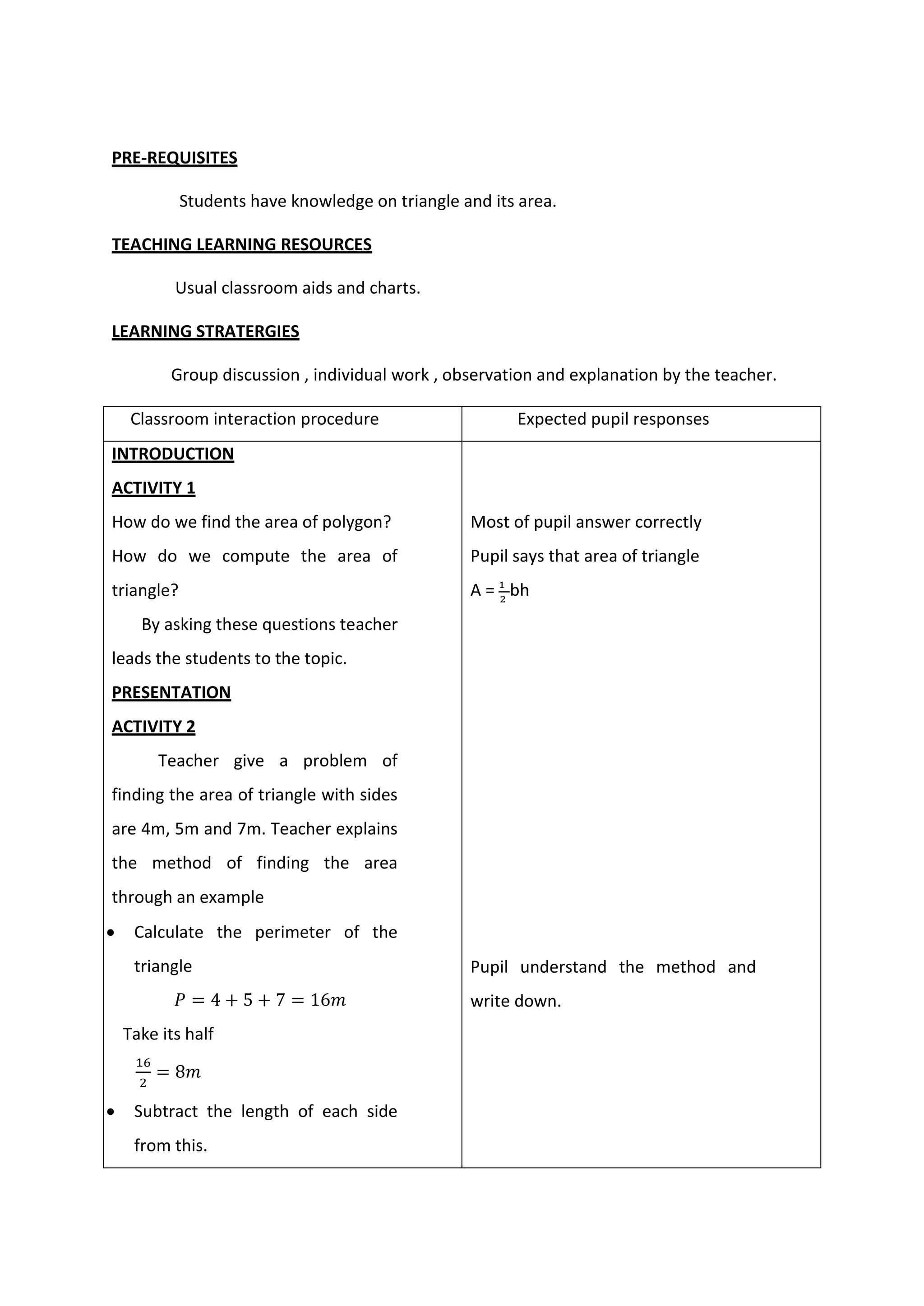 PRE-REQUISITES
Students have knowledge on triangle and its area.
TEACHING LEARNING RESOURCES
Usual classroom aids and charts.
LEARNING STRATERGIES
Group discussion , individual work , observation and explanation by the teacher.
Classroom interaction procedure Expected pupil responses
INTRODUCTION
ACTIVITY 1
1. How do we find the area of polygon?
2. How do we compute the area of
triangle?
By asking these questions teacher
leads the students to the topic.
PRESENTATION
ACTIVITY 2
Teacher give a problem of
finding the area of triangle with sides
are 4m, 5m and 7m. Teacher explains
the method of finding the area
through an example
 Calculate the perimeter of the
triangle
𝑃 = 4 + 5 + 7 = 16𝑚
 Take its half
16
2
= 8𝑚
 Subtract the length of each side
from this.
Most of pupil answer correctly
Pupil says that area of triangle
A = 1
2
bh
Pupil understand the method and
write down.
 