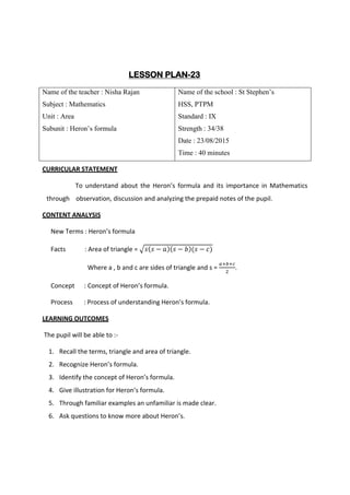 LESSON PLAN-23
Name of the teacher : Nisha Rajan
Subject : Mathematics
Unit : Area
Subunit : Heron’s formula
Name of the school : St Stephen’s
HSS, PTPM
Standard : IX
Strength : 34/38
Date : 23/08/2015
Time : 40 minutes
CURRICULAR STATEMENT
To understand about the Heron’s formula and its importance in Mathematics
through observation, discussion and analyzing the prepaid notes of the pupil.
CONTENT ANALYSIS
New Terms : Heron’s formula
Facts : Area of triangle = √𝑠(𝑠 − 𝑎)(𝑠 − 𝑏)(𝑠 − 𝑐)
Where a , b and c are sides of triangle and s =
𝑎+𝑏+𝑐
2
.
Concept : Concept of Heron’s formula.
Process : Process of understanding Heron’s formula.
LEARNING OUTCOMES
The pupil will be able to :-
1. Recall the terms, triangle and area of triangle.
2. Recognize Heron’s formula.
3. Identify the concept of Heron’s formula.
4. Give illustration for Heron’s formula.
5. Through familiar examples an unfamiliar is made clear.
6. Ask questions to know more about Heron’s.
 