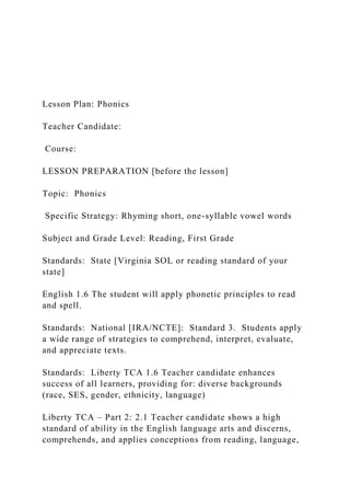 Lesson Plan: Phonics
Teacher Candidate:
Course:
LESSON PREPARATION [before the lesson]
Topic: Phonics
Specific Strategy: Rhyming short, one-syllable vowel words
Subject and Grade Level: Reading, First Grade
Standards: State [Virginia SOL or reading standard of your
state]
English 1.6 The student will apply phonetic principles to read
and spell.
Standards: National [IRA/NCTE]: Standard 3. Students apply
a wide range of strategies to comprehend, interpret, evaluate,
and appreciate texts.
Standards: Liberty TCA 1.6 Teacher candidate enhances
success of all learners, providing for: diverse backgrounds
(race, SES, gender, ethnicity, language)
Liberty TCA – Part 2: 2.1 Teacher candidate shows a high
standard of ability in the English language arts and discerns,
comprehends, and applies conceptions from reading, language,
 