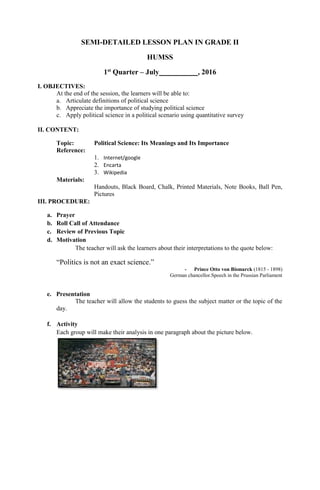 SEMI-DETAILED LESSON PLAN IN GRADE II
HUMSS
1st
Quarter – July , 2016
I. OBJECTIVES:
At the end of the session, the learners will be able to:
a. Articulate definitions of political science
b. Appreciate the importance of studying political science
c. Apply political science in a political scenario using quantitative survey
II. CONTENT:
Topic: Political Science: Its Meanings and Its Importance
Reference:
1. Internet/google
2. Encarta
3. Wikipedia
Materials:
Handouts, Black Board, Chalk, Printed Materials, Note Books, Ball Pen,
Pictures
III. PROCEDURE:
a. Prayer
b. Roll Call of Attendance
c. Review of Previous Topic
d. Motivation
The teacher will ask the learners about their interpretations to the quote below:
“Politics is not an exact science.”
- Prince Otto von Bismarck (1815 - 1898)
German chancellor.Speech in the Prussian Parliament
e. Presentation
The teacher will allow the students to guess the subject matter or the topic of the
day.
f. Activity
Each group will make their analysis in one paragraph about the picture below.
 