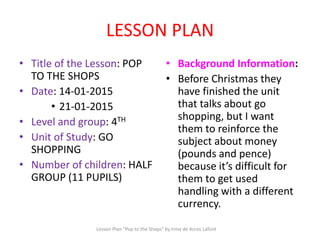 LESSON PLAN
• Title of the Lesson: POP
TO THE SHOPS
• Date: 14-01-2015
• 21-01-2015
• Level and group: 4TH
• Unit of Study: GO
SHOPPING
• Number of children: HALF
GROUP (11 PUPILS)
• Background Information:
• Before Christmas they
have finished the unit
that talks about go
shopping, but I want
them to reinforce the
subject about money
(pounds and pence)
because it’s difficult for
them to get used
handling with a different
currency.
Lesson Plan "Pop to the Shops" by Irma de Arcos Lafont
 