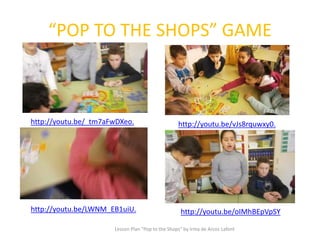 “POP TO THE SHOPS” GAME
Lesson Plan "Pop to the Shops" by Irma de Arcos Lafont
http://youtu.be/LWNM_EB1uiU.
http://youtu.be/vJs8rquwxy0.http://youtu.be/_tm7aFwDXeo.
http://youtu.be/oIMhBEpVpSY
 