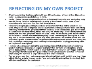 REFLECTING ON MY OWN PROJECT
• After implementing this lesson plan with four different groups of more or less 11 pupils in
each, I can say some aspects to bear in mind.
• Firstly, I should say that they considered this activity very interesting and motivating. They
amused during the class and they could practise in a more real context some of the
expressions and structures that they had already learnt.
• They worked in groups and they hadn’t any problems when they had to talk about the
tasks. They knew how to organize because everyone had the opportunity to do something
and every member of the group could throw the dice, count the squares, give money back,
ask the banker for more money, take a new card, etc. That’s why I choose to implement this
lesson plan with half group and not all the class. I like a lot this board game because there
are many tasks so I can be sure that everybody can do something and participate in some
way. This is the reason because I try to play every year at least once in the course with the
pupils in 4th grade. But I remember last year that in some occasions when it was raining and
they couldn’t go to the playground and they had to stay in class playing games they asked
me to play this board game.
• I realised when they were doing the quiz (money master) that some pupils who are very
good at maths and they are not so good at English they normally aren’t captains of the
groups because their level of English is lower but that day they were very happy and they
felt very important because they guessed the answer very quick and they had to make an
effort to say the numbers in English because they knew the result.
• This is a lesson plan that I had programmed when they finish unit 2 but this year that I have
added this first activity “money master” and as I realised that they liked it a lot, I will do it
with this modification the next years.
Lesson Plan "Pop to the Shops" by Irma de Arcos Lafont
 