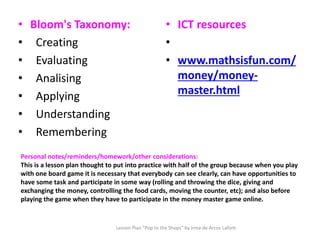 Personal notes/reminders/homework/other considerations:
This is a lesson plan thought to put into practice with half of the group because when you play
with one board game it is necessary that everybody can see clearly, can have opportunities to
have some task and participate in some way (rolling and throwing the dice, giving and
exchanging the money, controlling the food cards, moving the counter, etc); and also before
playing the game when they have to participate in the money master game online.
• Bloom's Taxonomy:
• Creating
• Evaluating
• Analising
• Applying
• Understanding
• Remembering
• ICT resources
•
• www.mathsisfun.com/
money/money-
master.html
Lesson Plan "Pop to the Shops" by Irma de Arcos Lafont
 