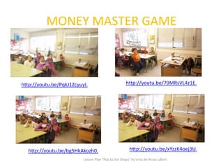 MONEY MASTER GAME
Lesson Plan "Pop to the Shops" by Irma de Arcos Lafont
http://youtu.be/xYzzK4oej3U.
http://youtu.be/PqkJ1ZcyuyI. http://youtu.be/79MRsVL4z1E.
http://youtu.be/bg5HkAkozh0.
 