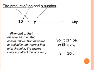 The product of ten and a number.
10 . y 10y
(Remember that
multiplication is also
commutative. Commutative
in multiplication means that
interchanging the factors
does not affect the product.)
So, it can be
written as,
y · 10 .
 