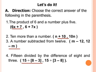 Let’s do it!
A. Direction: Choose the correct answer of the
following in the parenthesis.
1.The product of 6 and a number plus five.
(6x + 7 , 6 + 7x )
2. Ten more than a number. ( n + 10 , 10n )
3. A number subtracted from twelve. ( m – 12, 12
– m )
4. Fifteen divided by the difference of eight and
three. ( 15 ÷ [8 – 3] , 15 ÷ [3 – 8] ).
 