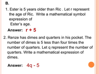 B.
1. Ester is 5 years older than Ric . Let r represent
the age of Ric. Write a mathematical symbol
expression of
Ester’s age.
Answer: r + 5
2. Renze has dimes and quarters in his pocket. The
number of dimes is 5 less than four times the
number of quarters. Let q represent the number of
quarters. Write a mathematical expression of
dimes.
Answer: 4q - 5
 