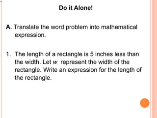 Do it Alone!
A. Translate the word problem into mathematical
expression.
1. The length of a rectangle is 5 inches less than
the width. Let w represent the width of the
rectangle. Write an expression for the length of
the rectangle.
 