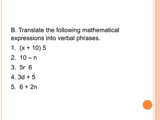 B. Translate the following mathematical
expressions into verbal phrases.
1. (x + 10) 5
2. 10 – n
3. 5r 6
4. 3d + 5
5. 6 + 2n
 