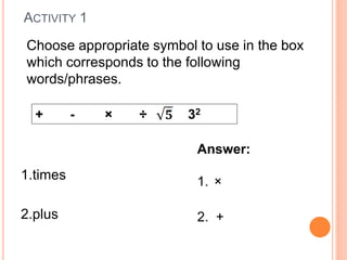 ACTIVITY 1
1.times
2.plus
+ - × ÷ 32
Choose appropriate symbol to use in the box
which corresponds to the following
words/phrases.
Answer:
1. ×
2. +
 