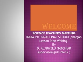 SCIENCE TEACHERS MEETING
INDIA INTERNATIONAL SCHOOL,sharjah
Lesson Plan Writing-
By
D. ALARMELU NATCHIAR
supervisor(girls block )
 