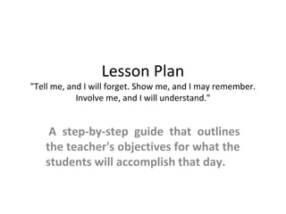 Lesson Plan
"Tell me, and I will forget. Show me, and I may remember.
Involve me, and I will understand."
 A  step-by-step  guide  that  outlines 
the teacher's objectives for what the 
students will accomplish that day.
 