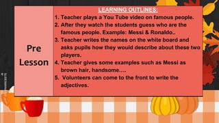 SLIDESMANIA.CO
M
Pre
Lesson
LEARNING OUTLINES:
1. Teacher plays a You Tube video on famous people.
2. After they watch the students guess who are the
famous people. Example: Messi & Ronaldo..
3. Teacher writes the names on the white board and
asks pupils how they would describe about these two
players.
4. Teacher gives some examples such as Messi as
brown hair, handsome….
5. Volunteers can come to the front to write the
adjectives.
 