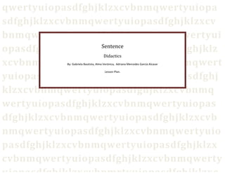 qwertyuiopasdfghjklzxcvbnmqwertyuiopa
sdfghjklzxcvbnmqwertyuiopasdfghjklzxcv
bnmqwertyuiopasdfghjklzxcvbnmqwertyui
opasdfghjklzxcvbnmqwertyuiopasdfghjklz
xcvbnmqwertyuiopasdfghjklzxcvbnmqwert
yuiopasdfghjklzxcvbnmqwertyuiopasdfghj
klzxcvbnmqwertyuiopasdfghjklzxcvbnmq
wertyuiopasdfghjklzxcvbnmqwertyuiopas
dfghjklzxcvbnmqwertyuiopasdfghjklzxcvb
nmqwertyuiopasdfghjklzxcvbnmqwertyuio
pasdfghjklzxcvbnmqwertyuiopasdfghjklzx
cvbnmqwertyuiopasdfghjklzxcvbnmqwerty
Sentence
Didactics
By: Gabriela Bautista, Alma Verónica, Adriana Mercedes García Alcazar
Lesson Plan.
 