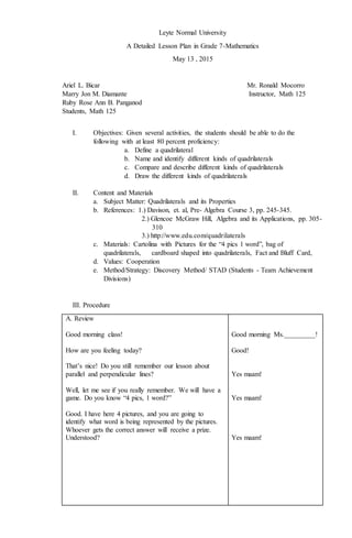 Leyte Normal University
A Detailed Lesson Plan in Grade 7-Mathematics
May 13 , 2015
Ariel L. Bicar Mr. Ronald Mocorro
Marry Jon M. Diamante Instructor, Math 125
Ruby Rose Ann B. Panganod
Students, Math 125
I. Objectives: Given several activities, the students should be able to do the
following with at least 80 percent proficiency:
a. Define a quadrilateral
b. Name and identify different kinds of quadrilaterals
c. Compare and describe different kinds of quadrilaterals
d. Draw the different kinds of quadrilaterals
II. Content and Materials
a. Subject Matter: Quadrilaterals and its Properties
b. References: 1.) Davison, et. al, Pre- Algebra Course 3, pp. 245-345.
2.) Glencoe McGraw Hill, Algebra and its Applications, pp. 305-
310
3.) http://www.edu.com/quadrilaterals
c. Materials: Cartolina with Pictures for the “4 pics 1 word”, bag of
quadrilaterals, cardboard shaped into quadrilaterals, Fact and Bluff Card,
d. Values: Cooperation
e. Method/Strategy: Discovery Method/ STAD (Students - Team Achievement
Divisions)
III. Procedure
A. Review
Good morning class!
How are you feeling today?
That’s nice! Do you still remember our lesson about
parallel and perpendicular lines?
Well, let me see if you really remember. We will have a
game. Do you know “4 pics, 1 word?”
Good. I have here 4 pictures, and you are going to
identify what word is being represented by the pictures.
Whoever gets the correct answer will receive a prize.
Understood?
Good morning Ms._________!
Good!
Yes maam!
Yes maam!
Yes maam!
 