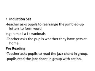 • Induction Set
-teacher asks pupils to rearrange the jumbled-up
   letters to form word
e.g: n m a l a i s =animals
-Teacher asks the pupils whether they have pets at
   home.
Pre Reading
-Teacher asks pupils to read the jazz chant in group.
-pupils read the jazz chant in group with action.
 