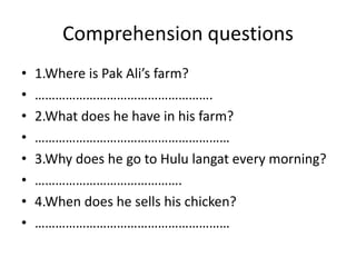Comprehension questions
•   1.Where is Pak Ali’s farm?
•   …………………………………………….
•   2.What does he have in his farm?
•   …………………………………………………
•   3.Why does he go to Hulu langat every morning?
•   …………………………………….
•   4.When does he sells his chicken?
•   …………………………………………………
 
