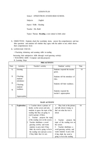LESSON PLAN
School : EPISENTRUM JUNIOR HIGH SCHOOL
Subjects : English
Aspect / Skills : Reading
Teacher : Ms. Rafel
Topics/ Themes: Reading a text related to birth order
1. OBJECTIVES : Students check the vocabulary items, answer the comprehension and true-
false questions and students tell whether they agree with the author or not, which shows
their comprehension level.
2. LANGUAGE FOCUS :
+ Practicing skimming and scanning skills in reading
Increasing their anticipation skills (through word-guessing activity)
+ TEACHING AIDS : Computer and data projector
3. Learning Steps
PRE-ACTIVITY
Num Activities Teacher’s activity Students’ activity Time
1.
2.
3.
4.
Greeting
Checking
students’
attendance
Checking
students’
readiness
Apperception
• Students respond the teacher
greets.
• Students tell the attendace of
class.
• Students tell their readiness.
• Students respond the
teacher’s apperception.
10
MAIN ACTIVITY
1. Exploration 1. 1. T eacher shows a picture of
family on the screen and asks
students to guess the topic of the
reading that they are going to
read in groups of three.
2. Teacher projects the topic
of the reading text on the screen.
3. Teacher distributes a word
guessing activity and wants
students to put a tick if they
think the word is going to be in
the reading text and put a cross
if they think that it is not.
1. They look at the picture
and talk about it trying to
find out what the text is
about.
2. Teacher projects the
topic of the reading text on
the screen.
3. Teacher distributes a
word guessing activity and
wants students to put a tick
if they think the word is
going to be in the reading
10
 