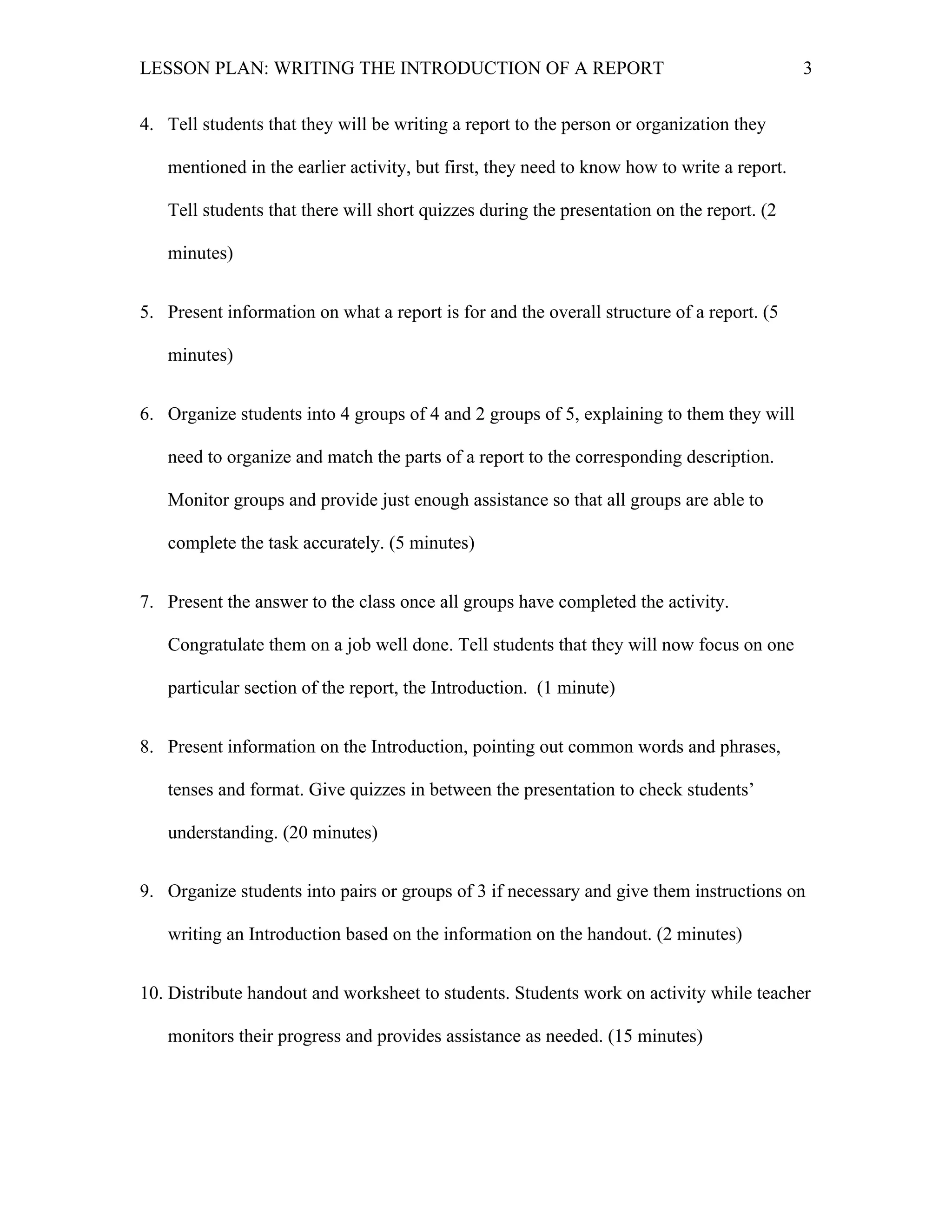 LESSON PLAN: WRITING THE INTRODUCTION OF A REPORT 
3 
4. Tell students that they will be writing a report to the person or organization they 
mentioned in the earlier activity, but first, they need to know how to write a report. 
Tell students that there will short quizzes during the presentation on the report. (2 
minutes) 
5. Present information on what a report is for and the overall structure of a report. (5 
minutes) 
6. Organize students into 4 groups of 4 and 2 groups of 5, explaining to them they will 
need to organize and match the parts of a report to the corresponding description. 
Monitor groups and provide just enough assistance so that all groups are able to 
complete the task accurately. (5 minutes) 
7. Present the answer to the class once all groups have completed the activity. 
Congratulate them on a job well done. Tell students that they will now focus on one 
particular section of the report, the Introduction. (1 minute) 
8. Present information on the Introduction, pointing out common words and phrases, 
tenses and format. Give quizzes in between the presentation to check students’ 
understanding. (20 minutes) 
9. Organize students into pairs or groups of 3 if necessary and give them instructions on 
writing an Introduction based on the information on the handout. (2 minutes) 
10. Distribute handout and worksheet to students. Students work on activity while teacher 
monitors their progress and provides assistance as needed. (15 minutes) 
 