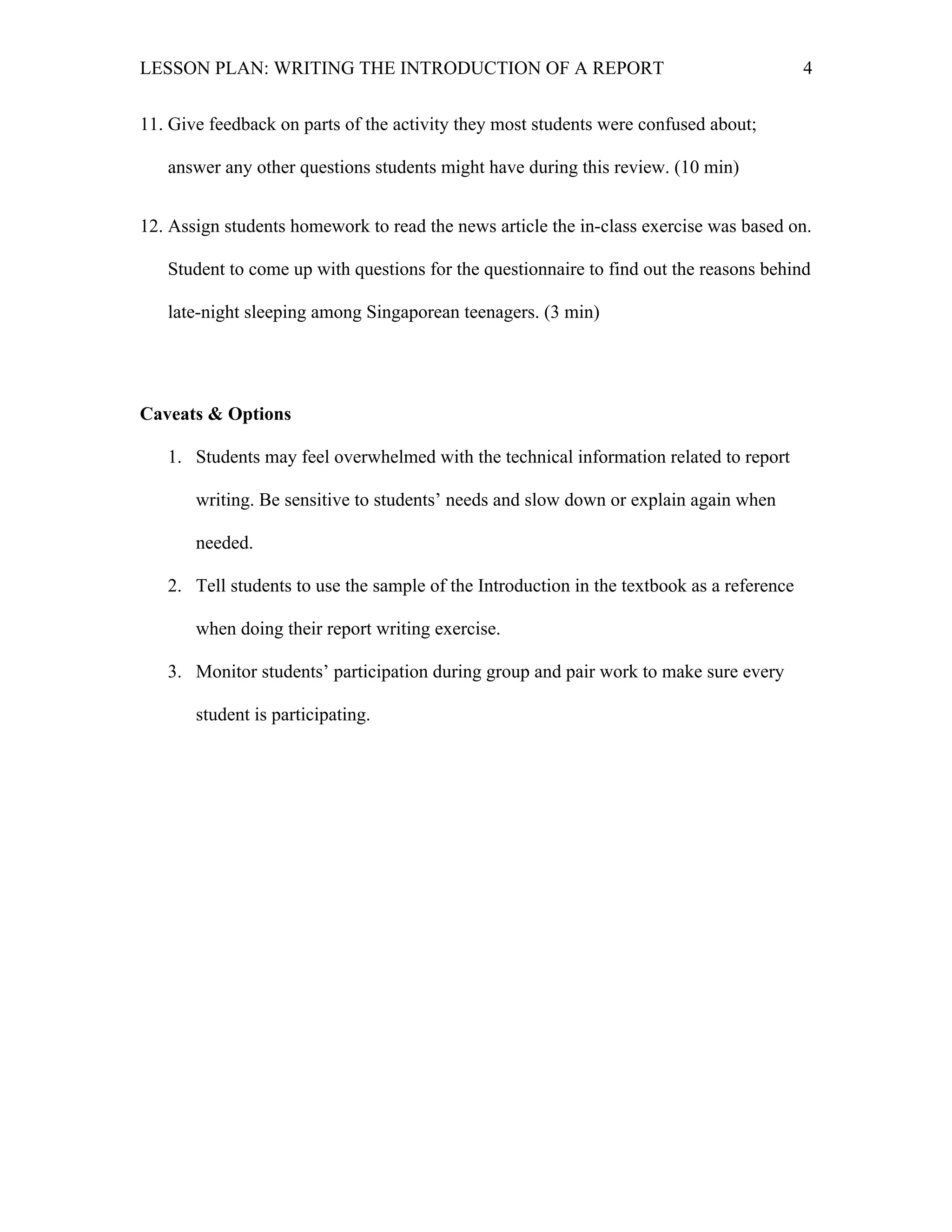 LESSON PLAN: WRITING THE INTRODUCTION OF A REPORT 
4 
11. Give feedback on parts of the activity they most students were confused about; 
answer any other questions students might have during this review. (10 min) 
12. Assign students homework to read the news article the in-class exercise was based on. 
Student to come up with questions for the questionnaire to find out the reasons behind 
late-night sleeping among Singaporean teenagers. (3 min) 
Caveats & Options 
1. Students may feel overwhelmed with the technical information related to report 
writing. Be sensitive to students’ needs and slow down or explain again when 
needed. 
2. Tell students to use the sample of the Introduction in the textbook as a reference 
when doing their report writing exercise. 
3. Monitor students’ participation during group and pair work to make sure every 
student is participating. 
 
