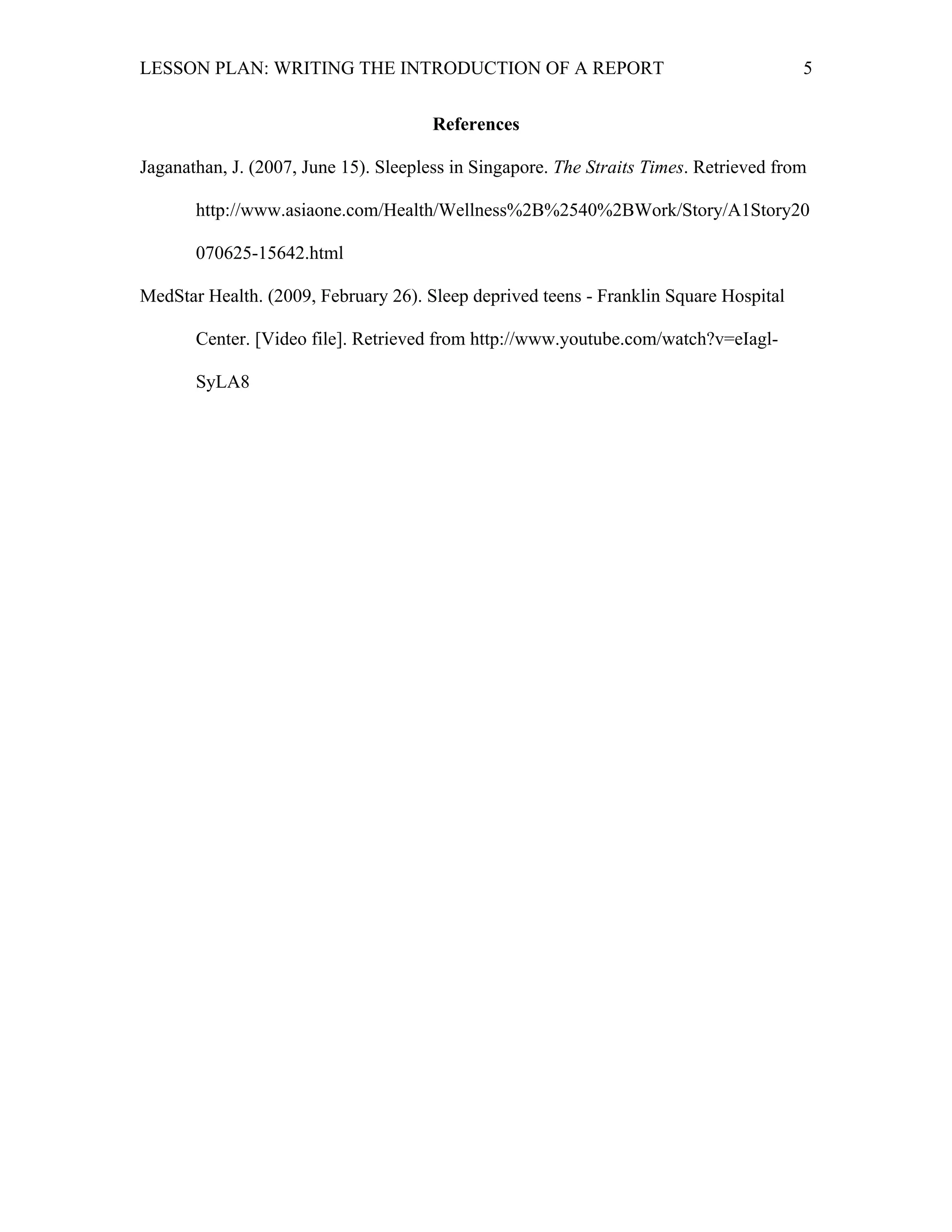 LESSON PLAN: WRITING THE INTRODUCTION OF A REPORT 
5 
References 
Jaganathan, J. (2007, June 15). Sleepless in Singapore. The Straits Times. Retrieved from 
http://www.asiaone.com/Health/Wellness%2B%2540%2BWork/Story/A1Story20 
070625-15642.html 
MedStar Health. (2009, February 26). Sleep deprived teens - Franklin Square Hospital 
Center. [Video file]. Retrieved from http://www.youtube.com/watch?v=eIagl- 
SyLA8 
 