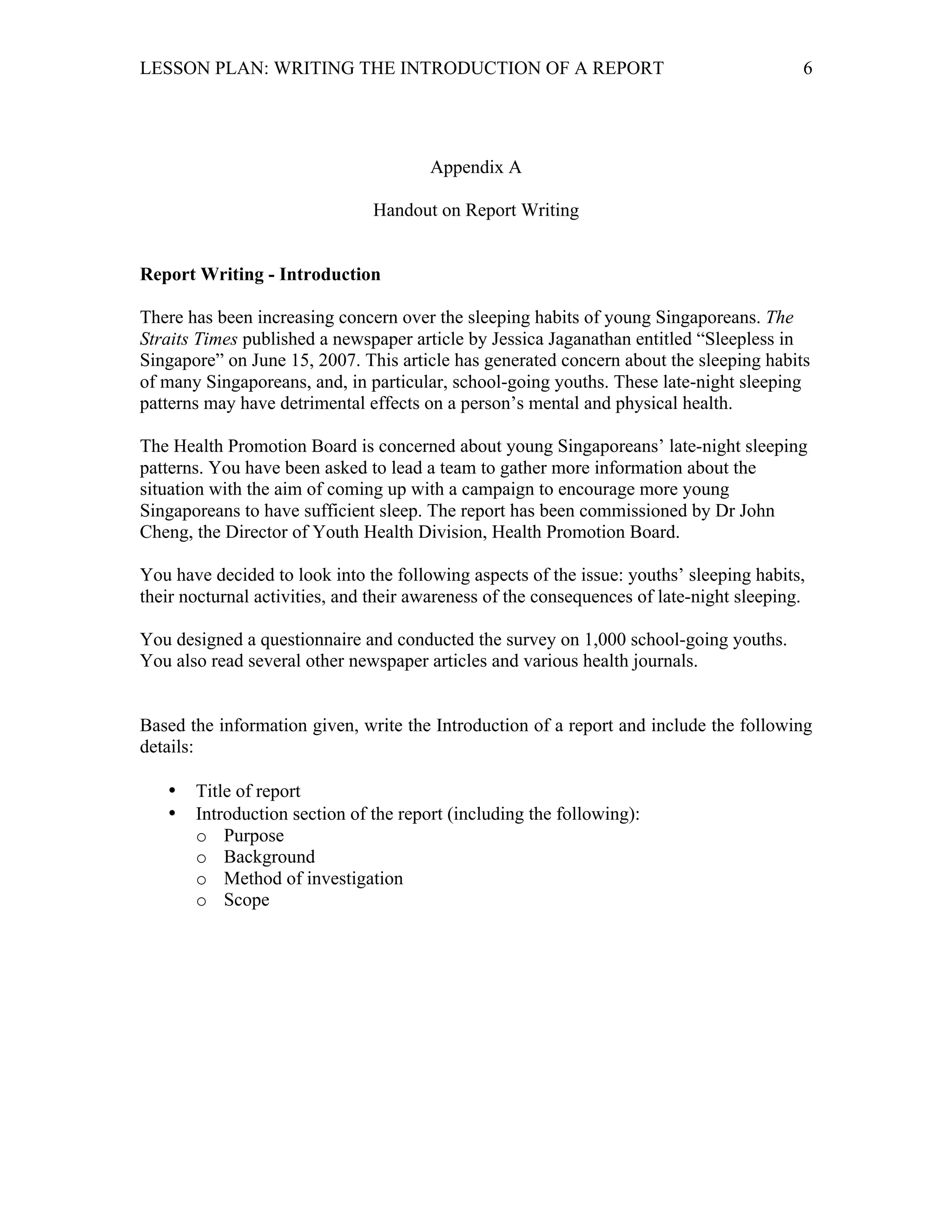 LESSON PLAN: WRITING THE INTRODUCTION OF A REPORT 
6 
Appendix A 
Handout on Report Writing 
Report Writing - Introduction 
There has been increasing concern over the sleeping habits of young Singaporeans. The 
Straits Times published a newspaper article by Jessica Jaganathan entitled “Sleepless in 
Singapore” on June 15, 2007. This article has generated concern about the sleeping habits 
of many Singaporeans, and, in particular, school-going youths. These late-night sleeping 
patterns may have detrimental effects on a person’s mental and physical health. 
The Health Promotion Board is concerned about young Singaporeans’ late-night sleeping 
patterns. You have been asked to lead a team to gather more information about the 
situation with the aim of coming up with a campaign to encourage more young 
Singaporeans to have sufficient sleep. The report has been commissioned by Dr John 
Cheng, the Director of Youth Health Division, Health Promotion Board. 
You have decided to look into the following aspects of the issue: youths’ sleeping habits, 
their nocturnal activities, and their awareness of the consequences of late-night sleeping. 
You designed a questionnaire and conducted the survey on 1,000 school-going youths. 
You also read several other newspaper articles and various health journals. 
Based the information given, write the Introduction of a report and include the following 
details: 
• Title of report 
• Introduction section of the report (including the following): 
o Purpose 
o Background 
o Method of investigation 
o Scope 
 