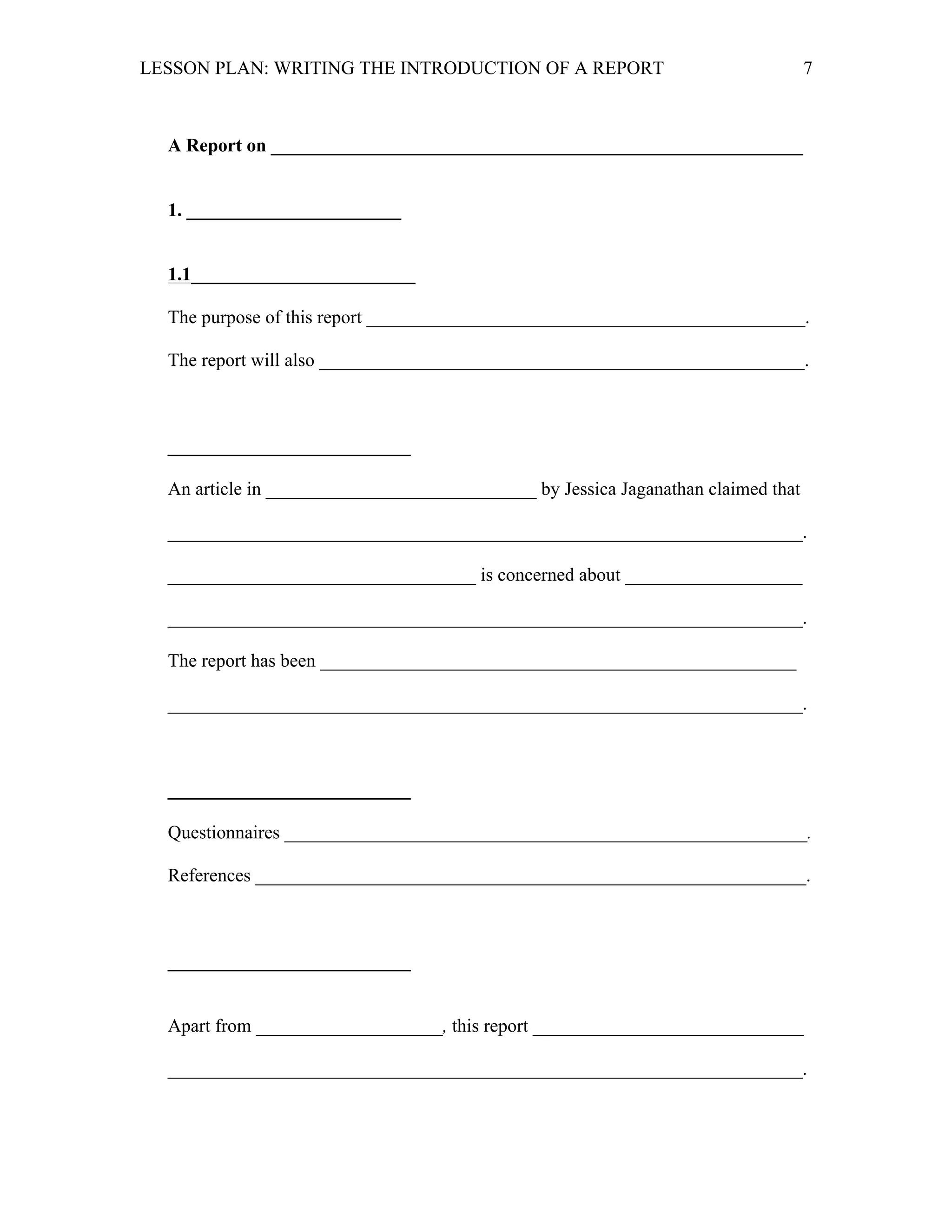 LESSON PLAN: WRITING THE INTRODUCTION OF A REPORT 
7 
A Report on _________________________________________________________ 
1. _______________________ 
1.1________________________ 
The purpose of this report _______________________________________________. 
The report will also ____________________________________________________. 
__________________________ 
An article in _____________________________ by Jessica Jaganathan claimed that 
____________________________________________________________________. 
_________________________________ is concerned about ___________________ 
____________________________________________________________________. 
The report has been ___________________________________________________ 
____________________________________________________________________. 
__________________________ 
Questionnaires ________________________________________________________. 
References ___________________________________________________________. 
__________________________ 
Apart from ____________________, this report _____________________________ 
____________________________________________________________________. 
 