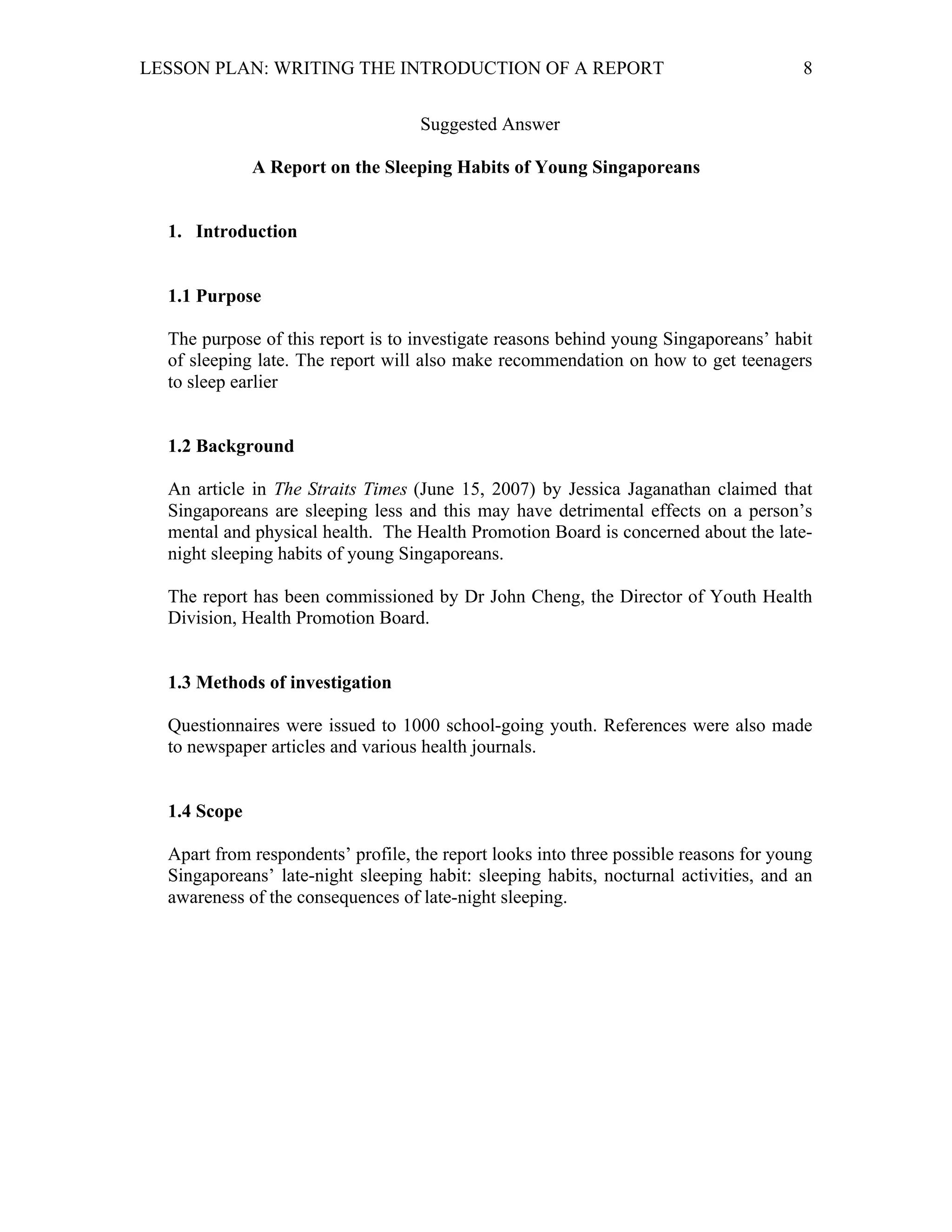 LESSON PLAN: WRITING THE INTRODUCTION OF A REPORT 
8 
Suggested Answer 
A Report on the Sleeping Habits of Young Singaporeans 
1. Introduction 
1.1 Purpose 
The purpose of this report is to investigate reasons behind young Singaporeans’ habit 
of sleeping late. The report will also make recommendation on how to get teenagers 
to sleep earlier 
1.2 Background 
An article in The Straits Times (June 15, 2007) by Jessica Jaganathan claimed that 
Singaporeans are sleeping less and this may have detrimental effects on a person’s 
mental and physical health. The Health Promotion Board is concerned about the late-night 
sleeping habits of young Singaporeans. 
The report has been commissioned by Dr John Cheng, the Director of Youth Health 
Division, Health Promotion Board. 
1.3 Methods of investigation 
Questionnaires were issued to 1000 school-going youth. References were also made 
to newspaper articles and various health journals. 
1.4 Scope 
Apart from respondents’ profile, the report looks into three possible reasons for young 
Singaporeans’ late-night sleeping habit: sleeping habits, nocturnal activities, and an 
awareness of the consequences of late-night sleeping. 
 