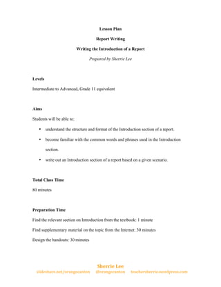 Lesson Plan 
Report Writing 
Writing the Introduction of a Report 
Prepared by Sherrie Lee 
Levels 
Intermediate to Advanced, Grade 11 equivalent 
• understand the structure and format of the Introduction section of a report. 
• become familiar with the common words and phrases used in the Introduction 
• write out an Introduction section of a report based on a given scenario. 
Preparation Time 
Find the relevant section on Introduction from the textbook: 1 minute 
Find supplementary material on the topic from the Internet: 30 minutes 
Design the handouts: 30 minutes 
Sherrie 
Lee 
Aims 
Students will be able to: 
section. 
Total Class Time 
80 minutes 
slideshare.net/orangecanton 
@orangecanton 
teachersherrie.wordpress.com 
 