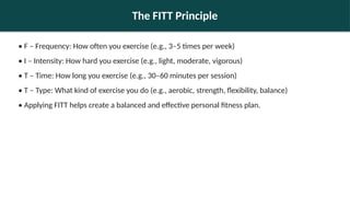 The FITT Principle
• F – Frequency: How often you exercise (e.g., 3–5 times per week)
• I – Intensity: How hard you exercise (e.g., light, moderate, vigorous)
• T – Time: How long you exercise (e.g., 30–60 minutes per session)
• T – Type: What kind of exercise you do (e.g., aerobic, strength, flexibility, balance)
• Applying FITT helps create a balanced and effective personal fitness plan.
 