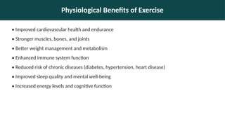 Physiological Benefits of Exercise
• Improved cardiovascular health and endurance
• Stronger muscles, bones, and joints
• Better weight management and metabolism
• Enhanced immune system function
• Reduced risk of chronic diseases (diabetes, hypertension, heart disease)
• Improved sleep quality and mental well-being
• Increased energy levels and cognitive function
 