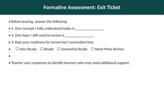 Formative Assessment: Exit Ticket
• Before leaving, answer the following:
• 1. One concept I fully understood today is _______________.
• 2. One topic I still need to review is _______________.
• 3. Rate your readiness for tomorrow's summative test:
• ☐ Very Ready Ready Somewhat Ready Need More Review
☐ ☐ ☐
•
• Teacher uses responses to identify learners who may need additional support.
 