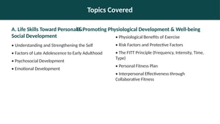 Topics Covered
A. Life Skills Toward Personal &
Social Development
• Understanding and Strengthening the Self
• Factors of Late Adolescence to Early Adulthood
• Psychosocial Development
• Emotional Development
B. Promoting Physiological Development & Well-being
• Physiological Benefits of Exercise
• Risk Factors and Protective Factors
• The FITT Principle (Frequency, Intensity, Time,
Type)
• Personal Fitness Plan
• Interpersonal Effectiveness through
Collaborative Fitness
 