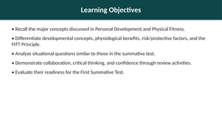 Learning Objectives
• Recall the major concepts discussed in Personal Development and Physical Fitness.
• Differentiate developmental concepts, physiological benefits, risk/protective factors, and the
FITT Principle.
• Analyze situational questions similar to those in the summative test.
• Demonstrate collaboration, critical thinking, and confidence through review activities.
• Evaluate their readiness for the First Summative Test.
 