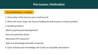Pre-Lesson: Motivation
Pass the Ball Review | 5 minutes
1. Music plays while learners pass a ball around.
2. When the music stops, the learner holding the ball answers a review question.
3. Sample questions:
What is psychosocial development?
Give one protective factor.
What does FITT stand for?
State one physiological benefit of exercise.
4. Goal: Activate prior knowledge and create an enjoyable atmosphere.
 