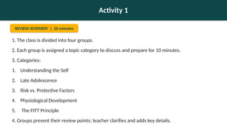 Activity 1
REVIEW JEOPARDY | 20 minutes
1. The class is divided into four groups.
2. Each group is assigned a topic category to discuss and prepare for 10 minutes.
3. Categories:
1. Understanding the Self
2. Late Adolescence
3. Risk vs. Protective Factors
4. Physiological Development
5. The FITT Principle
4. Groups present their review points; teacher clarifies and adds key details.
 