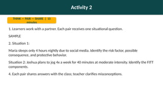 Activity 2
THINK — PAIR — SHARE | 15
minutes
1. Learners work with a partner. Each pair receives one situational question.
SAMPLE
2. Situation 1:
Maria sleeps only 4 hours nightly due to social media. Identify the risk factor, possible
consequence, and protective behavior.
Situation 2: Joshua plans to jog 4x a week for 40 minutes at moderate intensity. Identify the FITT
components.
4. Each pair shares answers with the class; teacher clarifies misconceptions.
 