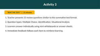 Activity 3
"BEAT THE TEST!" | 15 minutes
1. Teacher presents 15 review questions similar to the summative test format.
2. Question types: Multiple Choice, Identification, Situational Analysis
3. Learners answer individually using mini whiteboards or answer sheets.
4. Immediate feedback follows each item to reinforce learning.
 