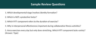 Sample Review Questions
1. Which developmental stage involves identity formation?
2. Which is NOT a protective factor?
3. Which FITT component refers to the duration of exercise?
4. Why is interpersonal effectiveness important during collaborative fitness activities?
5. Anna exercises every day but only does stretching. Which FITT component lacks variety?
(Answer: Type)
 