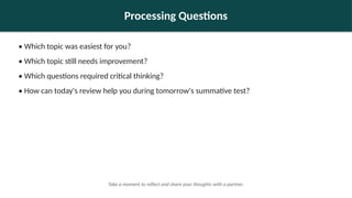 Processing Questions
• Which topic was easiest for you?
• Which topic still needs improvement?
• Which questions required critical thinking?
• How can today's review help you during tomorrow's summative test?
Take a moment to reflect and share your thoughts with a partner.
 