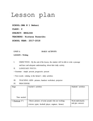 Lesson plan
SCHOOL:SMA N 1 Bekasi
CLASS: 2
SUBJECT: ENGLISH
TEACHERS: Ristana Pasaribu
SCHOOL YEAR: 2017-2018
UNIT 1: DAILY ACTIVITY
LESSON : Writing
I. OBJECTIVES : By the end of the lesson, the student will be able to write a passage
and have and adequate understanding about their daily activity
II. LANGUAGE FOCUS :
+ Grammar : simple present, progressive present
+ New words : relating to the farmer’s daily activities
III. TEACHING AIDS : pictures, handout worksheet, projector
IV. PROCEDURE
Stage
Time needed
Teacher’s activities Students’ activities
I. Warm-up (5’) - Shows pictures of some people who are working-
( doctor, typist, football player, engineer, farmer)
Work individually
and give answers
 