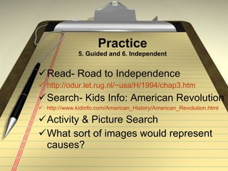 Practice 5. Guided and 6. Independent Read- Road to Independence http://odur.let.rug.nl/~usa/H/1994/chap3.htm Search- Kids Info: American Revolution http://www.kidinfo.com/American_History/American_Revolution.html Activity & Picture Search What sort of images would represent causes? 