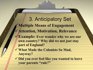 3. Anticipatory Set Multiple Means of Engagement  Attention, Motivation, Relevance  Example:  Ever wonder why we are our own country? Why did we not just stay part of England? What Made the Colonists So Mad, Anyway? Did you ever feel like you wanted to leave your parents “rule?” 