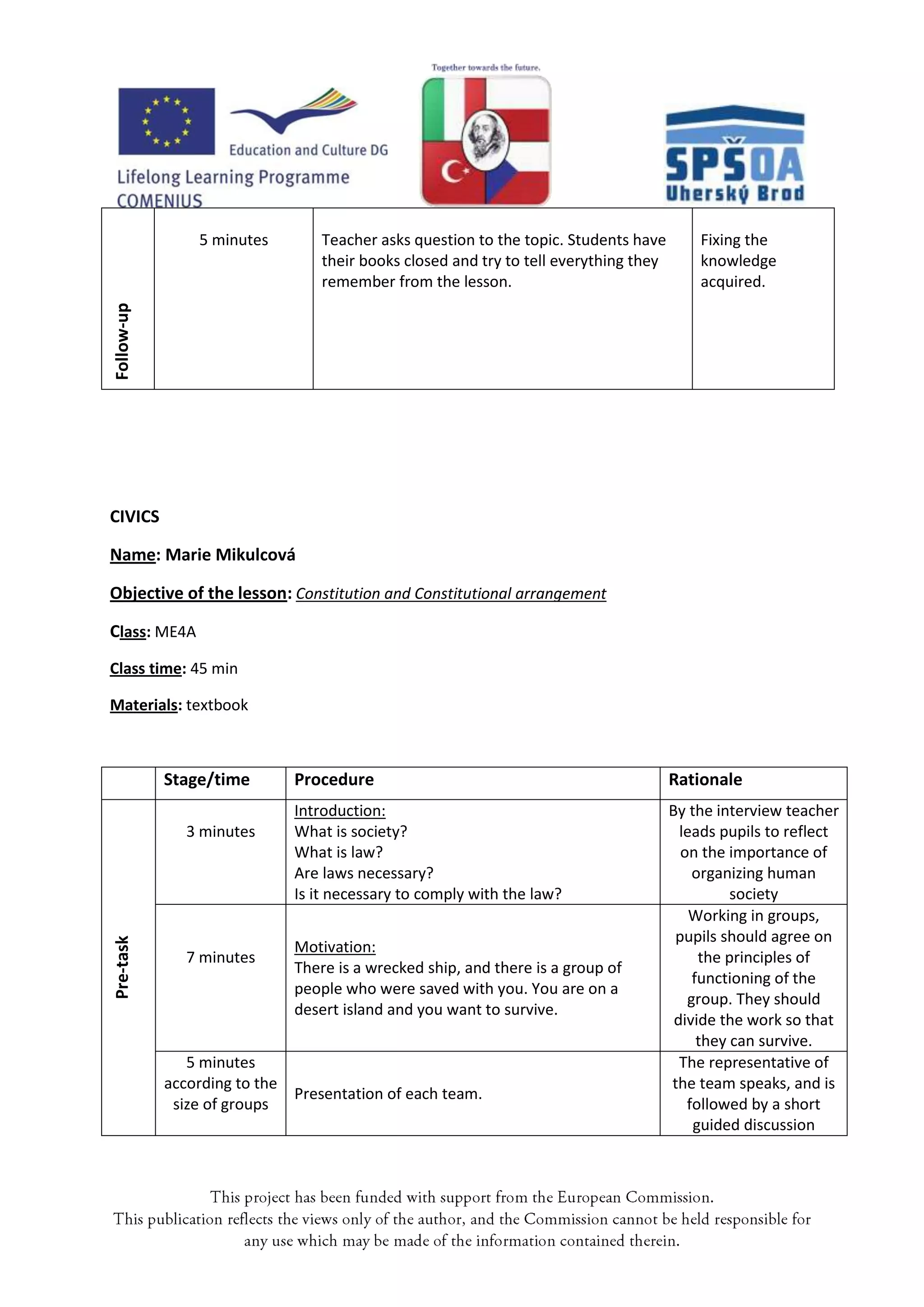 5 minutes        Teacher asks question to the topic. Students have        Fixing the
                                 their books closed and try to tell everything they       knowledge
                                 remember from the lesson.                                acquired.
Follow-up




CIVICS

Name: Marie Mikulcová

Objective of the lesson: Constitution and Constitutional arrangement

Class: ME4A
Class time: 45 min

Materials: textbook



            Stage/time       Procedure                                                Rationale
                             Introduction:                                            By the interview teacher
              3 minutes      What is society?                                           leads pupils to reflect
                             What is law?                                               on the importance of
                             Are laws necessary?                                          organizing human
                             Is it necessary to comply with the law?                            society
                                                                                          Working in groups,
                                                                                       pupils should agree on
Pre-task




                             Motivation:
              7 minutes                                                                    the principles of
                             There is a wrecked ship, and there is a group of
                                                                                          functioning of the
                             people who were saved with you. You are on a
                                                                                         group. They should
                             desert island and you want to survive.
                                                                                       divide the work so that
                                                                                           they can survive.
               5 minutes                                                                The representative of
            according to the                                                          the team speaks, and is
                             Presentation of each team.
             size of groups                                                              followed by a short
                                                                                          guided discussion
 